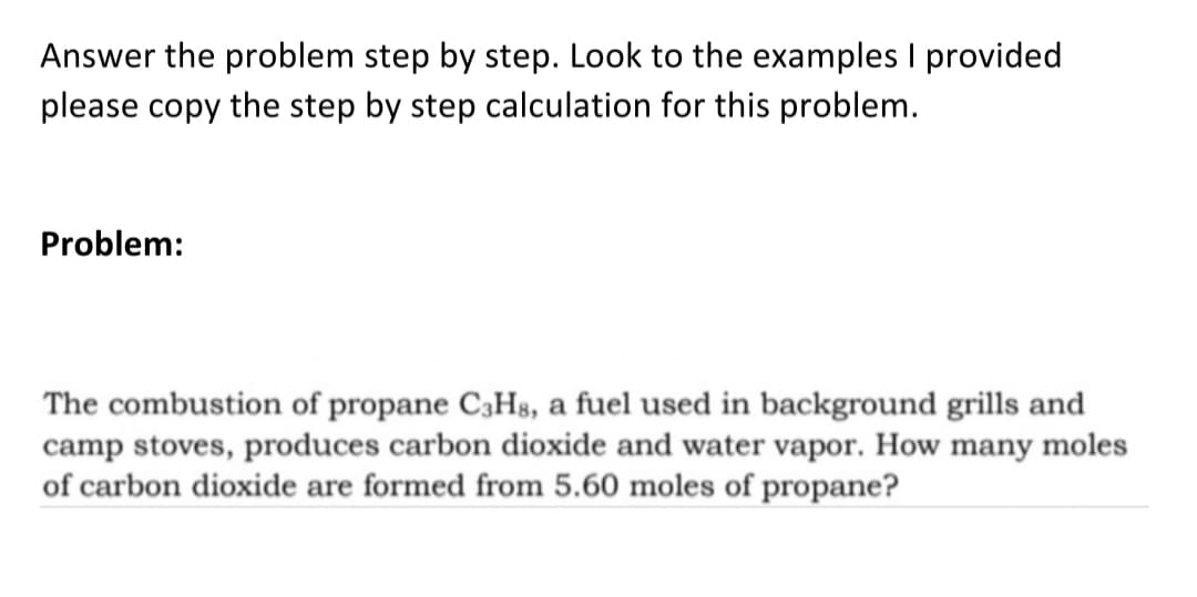 Answer the problem step by step. Look to the examples I provided
please copy the step by step calculation for this problem.
Problem:
The combustion of propane C3H8, a fuel used in background grills and
camp stoves, produces carbon dioxide and water vapor. How many moles
of carbon dioxide are formed from 5.60 moles of propane?
