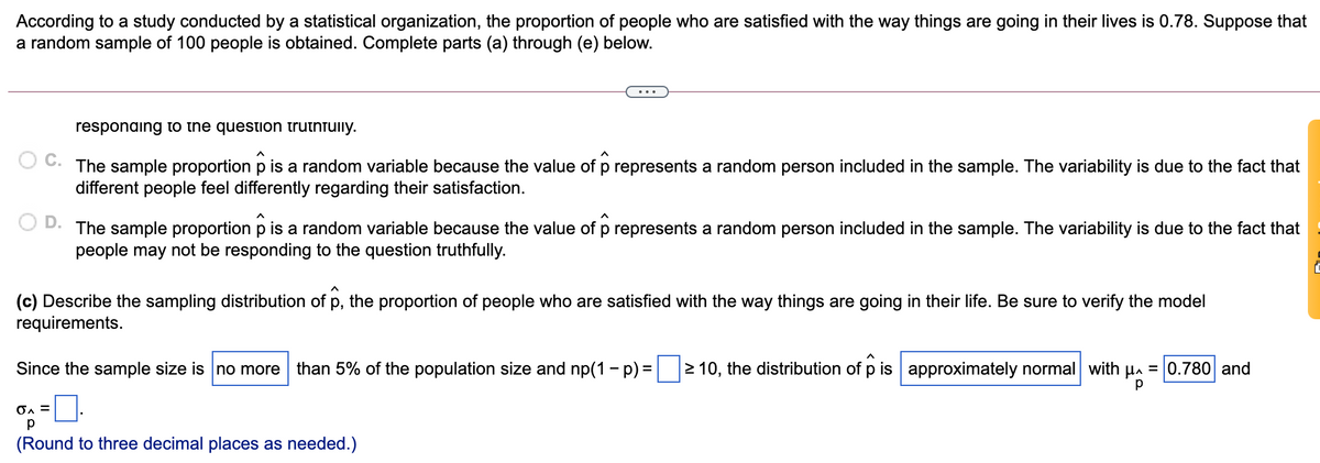 According to a study conducted by a statistical organization, the proportion of people who are satisfied with the way things are going in their lives is 0.78. Suppose that
a random sample of 100 people is obtained. Complete parts (a) through (e) below.
responaing to the question truthfully.
O C. The sample proportion p is a random variable because the value of p represents a random person included in the sample. The variability is due to the fact that
different people feel differently regarding their satisfaction.
The sample proportion p is a random variable because the value of p represents a random person included in the sample. The variability is due to the fact that
people may not be responding to the question truthfully.
(c) Describe the sampling distribution of p, the proportion of people who are satisfied with the way things are going in their life. Be sure to verify the model
requirements.
Since the sample size is no more than 5% of the population size and np(1 - p) = 2 10, the distribution of p is approximately normal with µa = 0.780 and
p
(Round to three decimal places as needed.)
