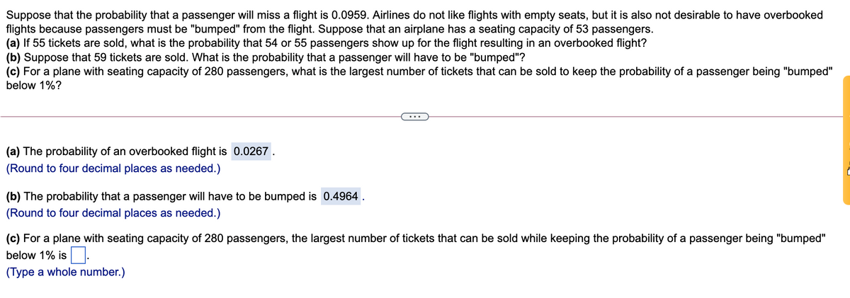 Suppose that the probability that a passenger will miss a flight is 0.0959. Airlines do not like flights with empty seats, but it is also not desirable to have overbooked
flights because passengers must be "bumped" from the flight. Suppose that an airplane has a seating capacity of 53 passengers.
(a) If 55 tickets are sold, what is the probability that 54 or 55 passengers show up for the flight resulting in an overbooked flight?
(b) Suppose that 59 tickets are sold. What is the probability that a passenger will have to be "bumped"?
(c) For a plane with seating capacity of 280 passengers, what is the largest number of tickets that can be sold to keep the probability of a passenger being "bumped"
below 1%?
...
(a) The probability of an overbooked flight is 0.0267.
(Round to four decimal places as needed.)
(b) The probability that a passenger will have to be bumped is 0.4964 .
(Round to four decimal places as needed.)
(c) For a plane with seating capacity of 280 passengers, the largest number of tickets that can be sold while keeping the probability of a passenger being "bumped"
below 1% is.
(Type a whole number.)
