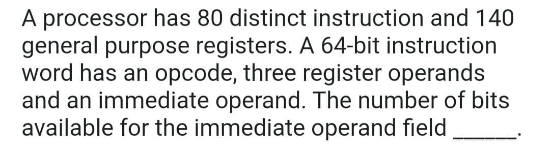 A processor has 80 distinct instruction and 140
general purpose registers. A 64-bit instruction
word has an opcode, three register operands
and an immediate operand. The number of bits
available for the immediate operand field
