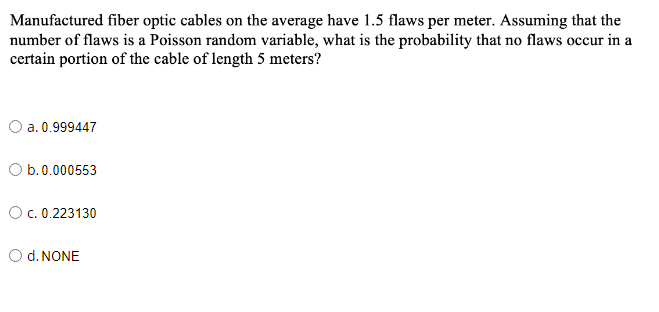 Manufactured fiber optic cables on the average have 1.5 flaws per meter. Assuming that the
number of flaws is a Poisson random variable, what is the probability that no flaws occur in a
certain portion of the cable of length 5 meters?
O a. 0.999447
O b.0.000553
O c. 0.223130
O d. NONE
