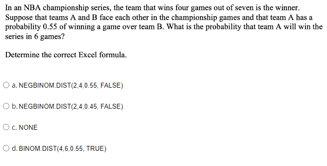 In an NBA championship series, the team that wins four games out of seven is the winner.
Suppose that teams A and B face each other in the championship games and that team A has a
probability 0.55 of winning a game over team B. What is the probability that team A will win the
series in 6 games?
Determine the correct Excel formula.
O a. NEGBINOM.DIST(2,4,0.55, FALSE)
O b. NEGBINOM.DIST(2,4,0.45, FALSE)
O C. NONE
d. BINOM.DIST(4,6,0.55, TRUE)
