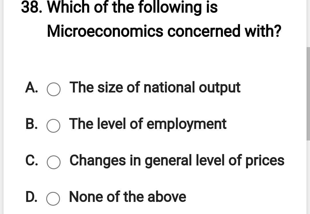 38. Which of the following is
Microeconomics concerned with?
A. O The size of national output
B. O The level of employment
C. O Changes in general level of prices
D. O None of the above
