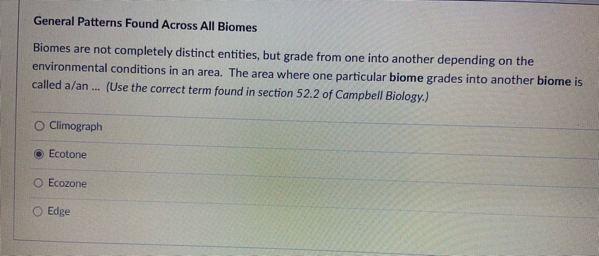 General Patterns Found Across All Biomes
Biomes are not completely distinct entities, but grade from one into another depending on the
environmental conditions in an area. The area where one particular biome grades into another biome is
called a/an... (Use the correct term found in section 52.2 of Campbell Biology.)
O Climograph
O Ecotone
Ecozone
O Edge