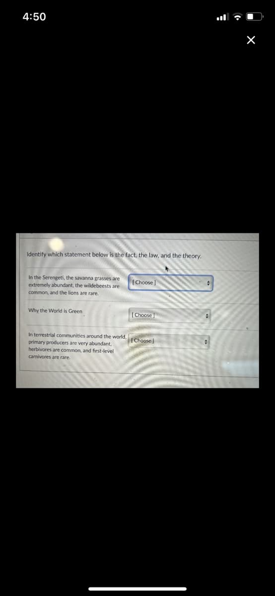 4:50
Identify which statement below is the fact, the law, and the theory.
In the Serengeti, the savanna grasses are
extremely abundant, the wildebeests are
common, and the lions are rare.
Why the World is Green
In terrestrial communities around the world,
primary producers are very abundant,
herbivores are common, and first-level
carnivores are rare.
[Choose l
[Choose]
[Choose)
#
#
X