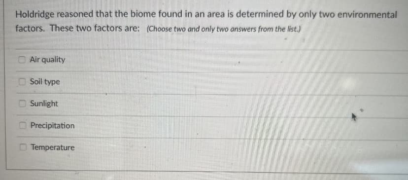 Holdridge reasoned that the biome found in an area is determined by only two environmental
factors. These two factors are: (Choose two and only two answers from the list.)
Air quality
Soil type
Sunlight
Precipitation
Temperature