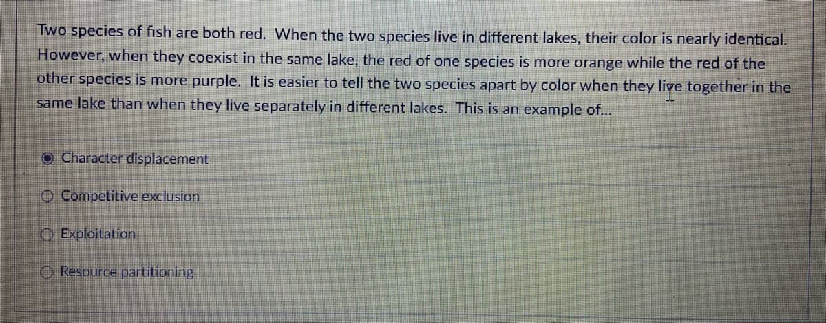 Two species of fish are both red. When the two species live in different lakes, their color is nearly identical.
However, when they coexist in the same lake, the red of one species is more orange while the red of the
other species is more purple. It is easier to tell the two species apart by color when they live together in the
same lake than when they live separately in different lakes. This is an example of...
O Character displacement
Competitive exclusion
Exploitation
Resource partitioning