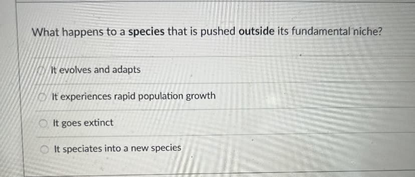 What happens to a species that is pushed outside its fundamental niche?
It evolves and adapts
It experiences rapid population growth
It goes extinct
It speciates into a new species