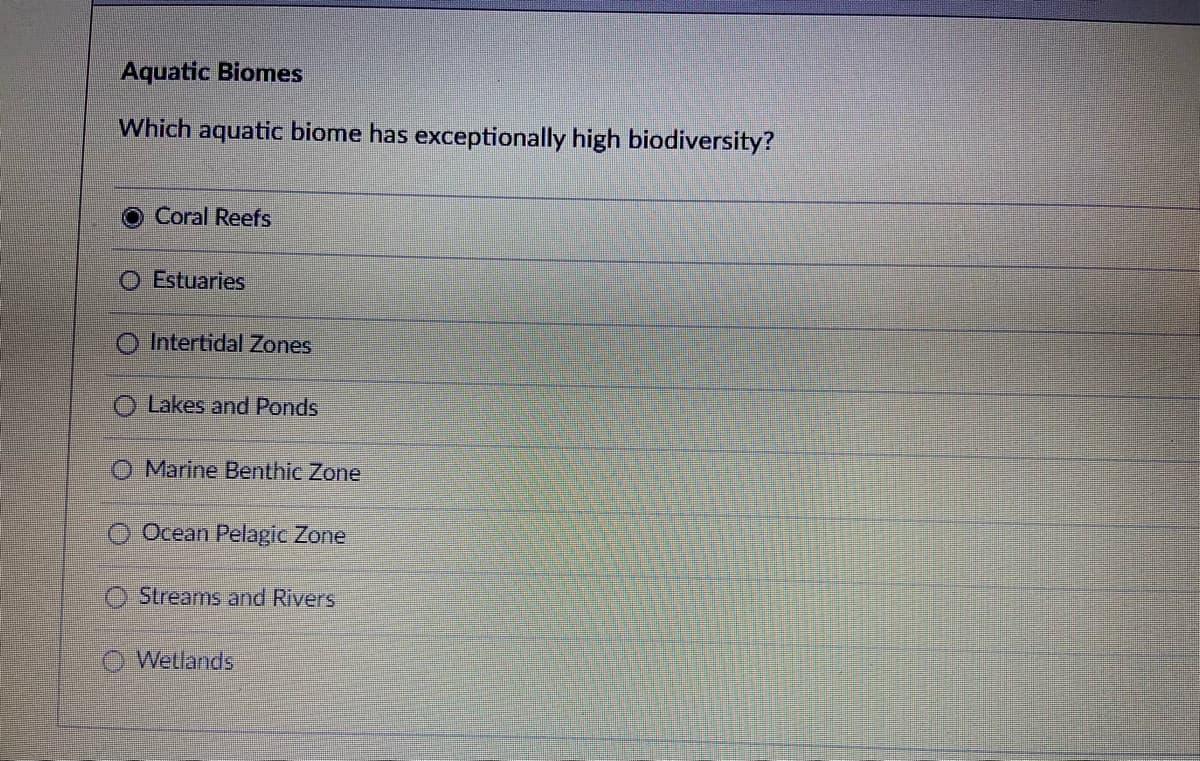 Aquatic Biomes
Which aquatic biome has exceptionally high biodiversity?
Coral Reefs
O Estuaries
Intertidal Zones
Lakes and Ponds
O Marine Benthic Zone
Ocean Pelagic Zone
Streams and Rivers
Wetlands