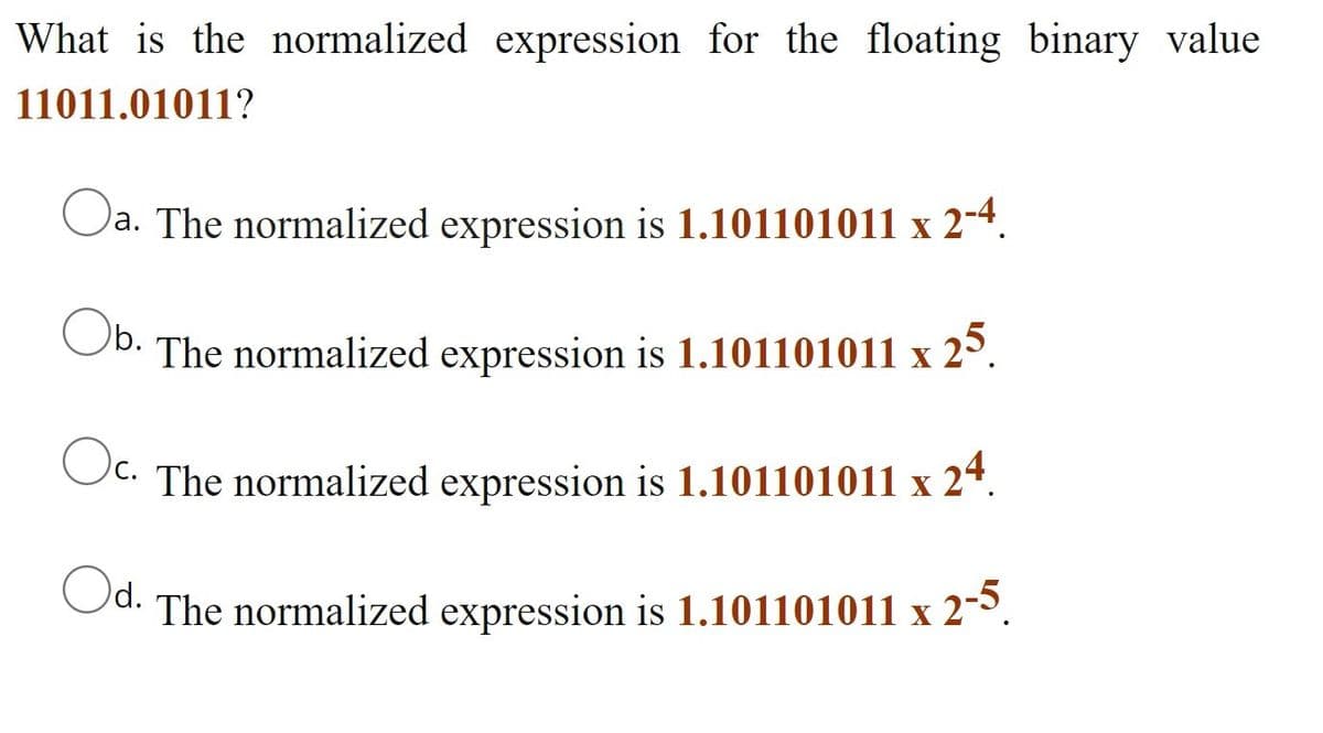 What is the normalized expression for the floating binary value
11011.01011?
Oa.
)a. The normalized expression is 1.101101011 x 2-4.
Ob.
The normalized expression is 1.101101011 x 25.
Oc.
C. The normalized expression is 1.101101011 x 24.
Od.
The normalized expression is 1.101101011 x 2-5.
