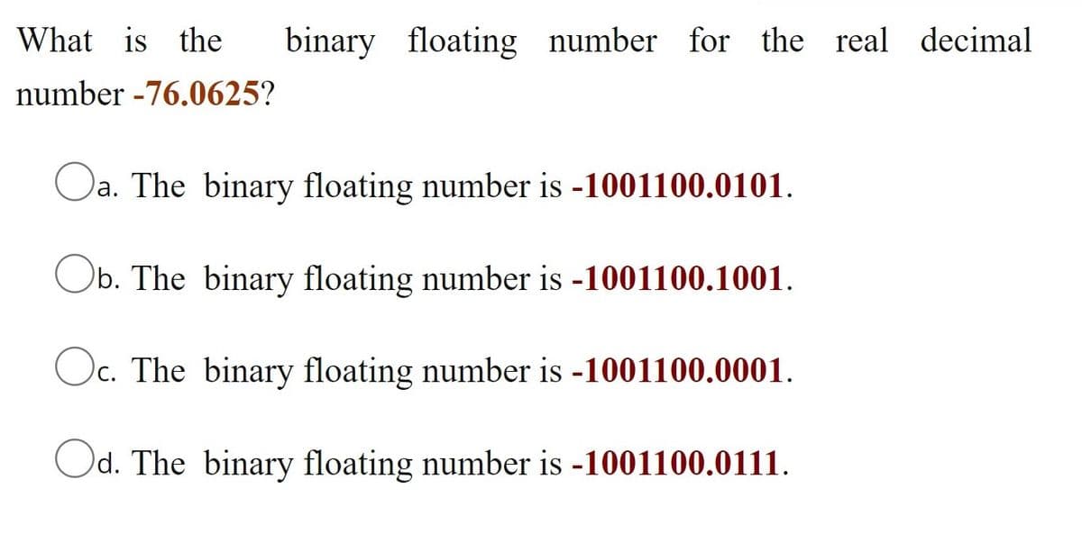 What is the
binary floating number for the real decimal
number -76.0625?
Oa. The binary floating number is -1001100.0101.
Ob. The binary floating number is -1001100.1001.
Oc. The binary floating number is -1001100.0001.
Od. The binary floating number is -1001100.0111.

