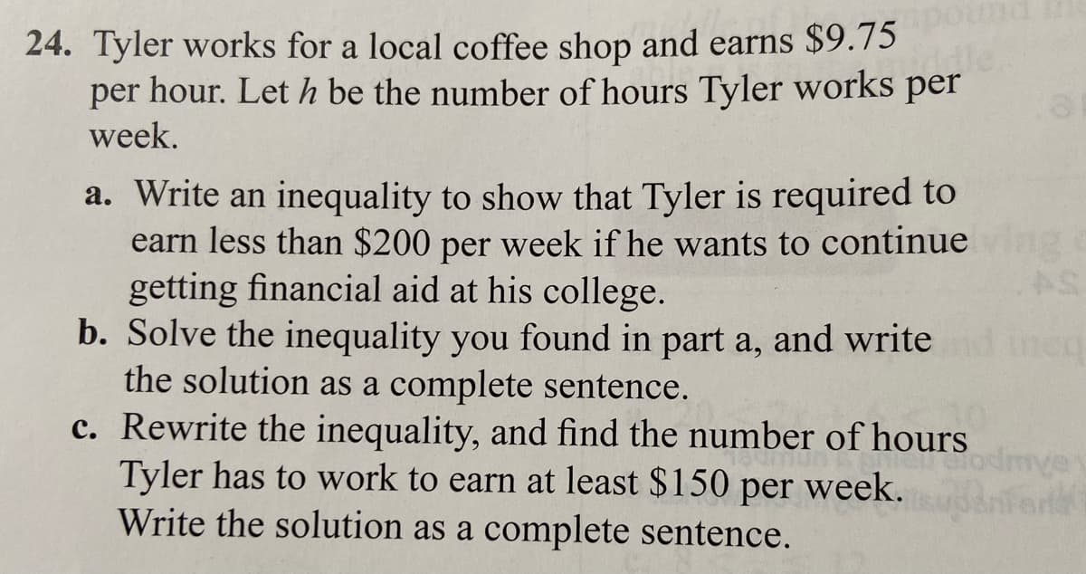 iddle.
24. Tyler works for a local coffee shop and earns $9.75
per hour. Let h be the number of hours Tyler works per
week.
a. Write an inequality to show that Tyler is required to
earn less than $200 per week if he wants to continue ving
getting financial aid at his college.
b. Solve the inequality you found in part a, and write
the solution as a complete sentence.
meg
c. Rewrite the inequality, and find the number of hours
Tyler has to work to earn at least $150 per week.
Write the solution as a complete sentence.
dmve
or40