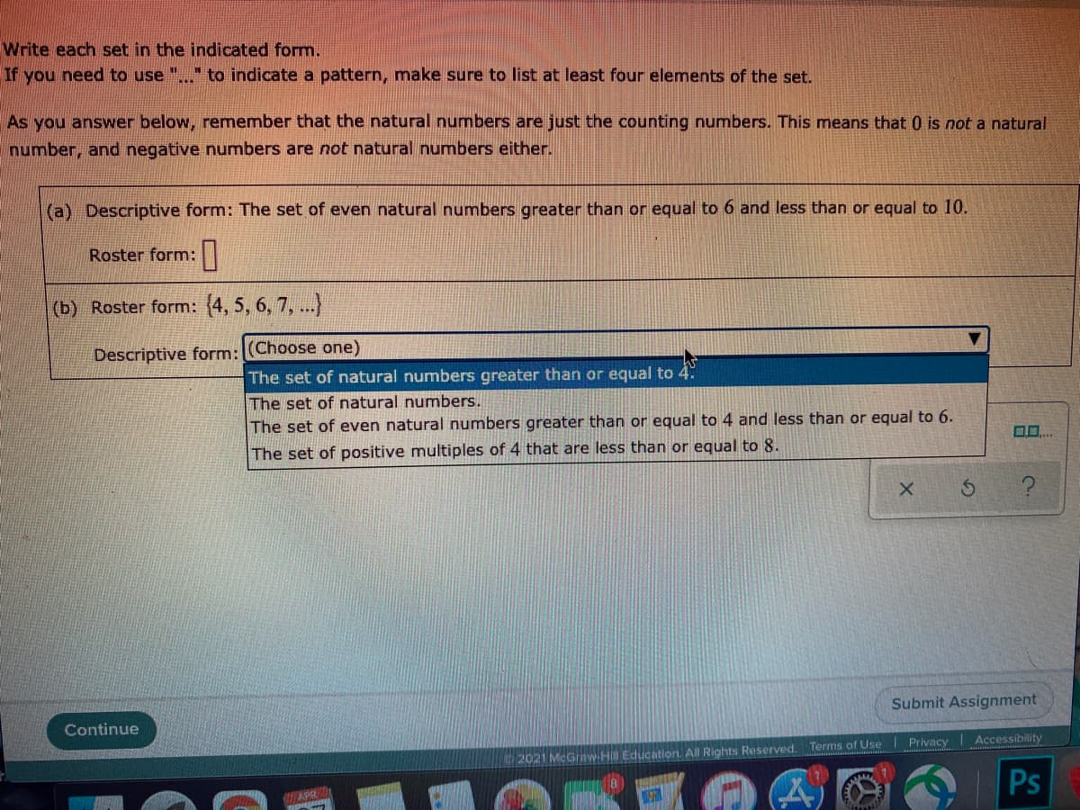 Write each set in the indicated form.
If you need to use
to indicate a pattern, make sure to list at least four elements of the set.
As you answer below, remember that the natural numbers are just the counting numbers. This means that 0 is not a natural
number, and negative numbers are not natural numbers either.
(a) Descriptive form: The set of even natural numbers greater than or equal to 6 and less than or equal to 10.
Roster form:
(b) Roster form: (4, 5, 6, 7, ...)
Descriptive form: (Choose one)
The set of natural numbers greater than or equal to 4:
The set of natural numbers.
The set of even natural numbers greater than or equal to 4 and less than or equal to 6.
n0..
The set of positive multiples of 4 that are less than or equal to 8.
Submit Assignment
Continue
2021 MeGraw-H Education. All Rights Reserved. Terms of Use Privacy Accessibility
Ps
