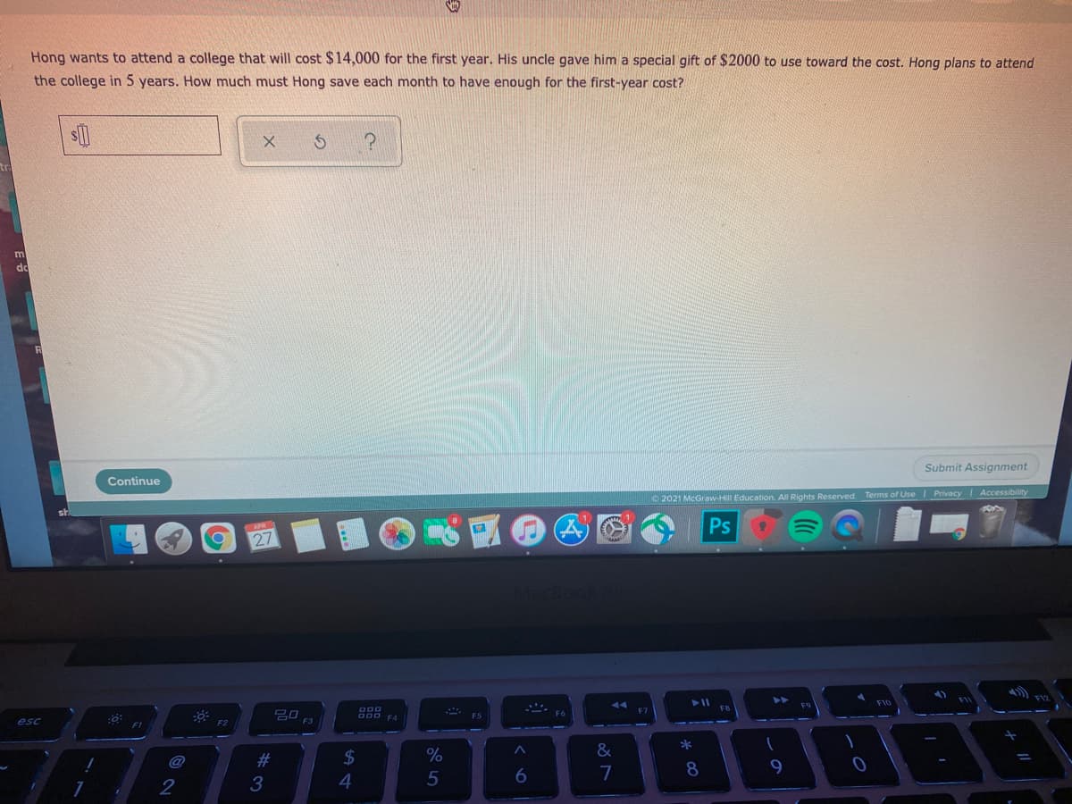 Hong wants to attend a college that will cost $14,000 for the first year. His uncle gave him a special gift of $2000 to use toward the cost. Hong plans to attend
the college in 5 years. How much must Hong save each month to have enough for the first-year cost?
m
d
Submit Assignment
Continue
2021 McGrawH Education. All Rights Reserved. Terms of Use Privacy I Accessibility
Ps
27
F12
FIC
吕口
F3
F5
esc
F2
*
&
@
23
2$
3
4
6
7
* 00
