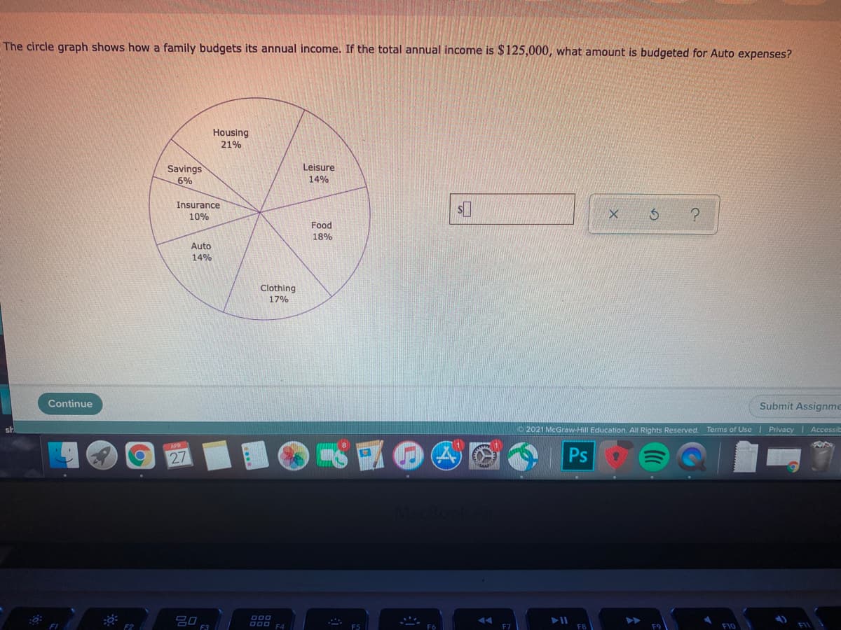 The circle graph shows how a family budgets its annual income. If the total annual income is $125,000, what amount is budgeted for Auto expenses?
Housing
21%
Savings
Leisure
6%
14%
Insurance
10%
Food
18%
Auto
14%
Clothing
17%
Continue
Submit Assignme
2021 McGraw-Hill Education. All Rights Reserved. Terms of Use I Privacy
|Accessit
27
Ps
D00
吕口
000 F4
F3
F10
