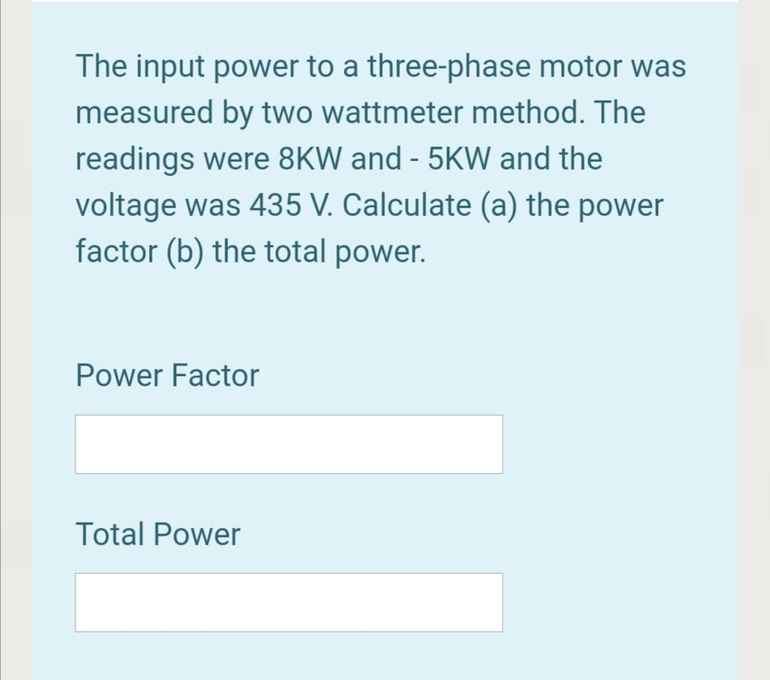 The input power to a three-phase motor was
measured by two wattmeter method. The
readings were 8KW and - 5KW and the
voltage was 435 V. Calculate (a) the power
factor (b) the total power.
Power Factor
Total Power
