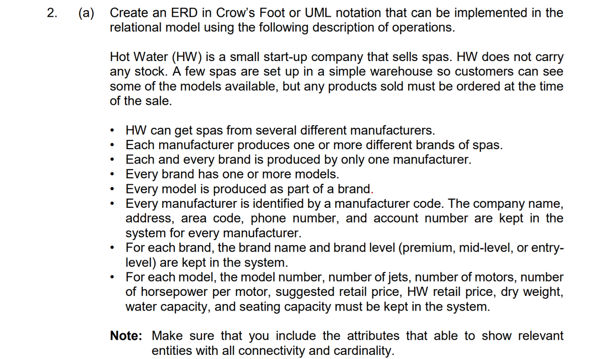 (a) Create an ERD in Crow's Foot or UML notation that can be implemented in the
relational model using the following description of operations.
Hot Water (HW) is a small start-up company that sells spas. HW does not carry
any stock. A few spas are set up in a simple warehouse so customers can see
some of the models available, but any products sold must be ordered at the time
of the sale.
HW can get spas from several different manufacturers.
Each manufacturer produces one or more different brands of spas.
Each and every brand is produced by only one manufacturer.
Every brand has one or more models.
Every model is produced as part of a brand.
Every manufacturer is identified by a manufacturer code. The company name,
address, area code, phone number, and account number are kept in the
system for every manufacturer.
For each brand, the brand name and brand level (premium, mid-level, or entry-
level) are kept in the system.
For each model, the model number, number of jets, number of motors, number
of horsepower per motor, suggested retail price, HW retail price, dry weight,
water capacity, and seating capacity must be kept in the system.
Note: Make sure that you include the attributes that able to show relevant
entities with all connectivity and cardinality.
2.
