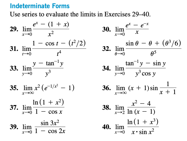 Indeterminate Forms
Use series to evaluate the limits in Exercises 29-40.
29. lim
x-0
31. lim
t-0
33. lim
y→0
et
1
39. lim
y
37. lim
x-0 1
- (1 + x)
x²
cos t
14
tan ¹y
35. lim x² (e-¹/x² - 1)
x→∞
x→0 1
J³
In (1 + x²)
COS X
sin 3x²
(t²/2)
cos 2x
ex
30. lim X
x→0
sin 0
32. lim
0→0
34. lim
y→0
ех
38. lim
0 + (0³/6)
05
36. lim (x + 1) sin
x→∞
40. lim
x→0
tan¹y - sin y
y³ cos y
x² 4
x→2 ln (x - 1)
In (1 + x³)
xsin x²
1
x + 1