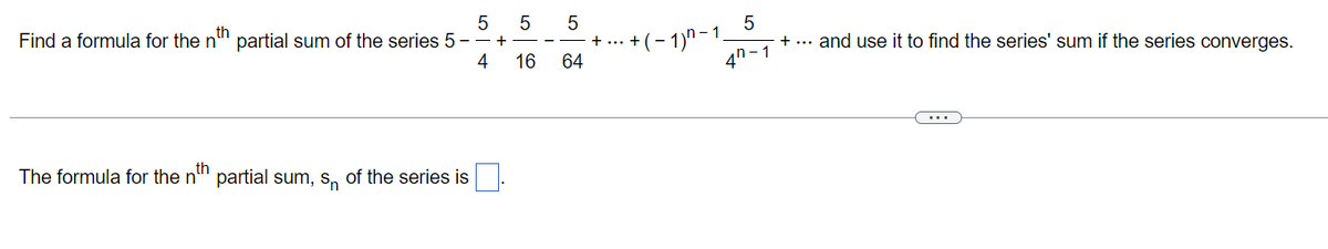 5
Find a formula for the nth partial sum of the series 5 -
4
The formula for the nth partial sum, s of the series is
+
5
16
5
64
+ ...
)n-1
+(-1)
5
+ ... and use it to find the series' sum if the series converges.
4-1