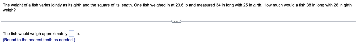 The weight of a fish varies jointly as its girth and the square of its length. One fish weighed in at 23.6 lb and measured 34 in long with 25 in girth. How much would a fish 38 in long with 26 in girth
weigh?
The fish would weigh approximately lb.
(Round to the nearest tenth as needed.)