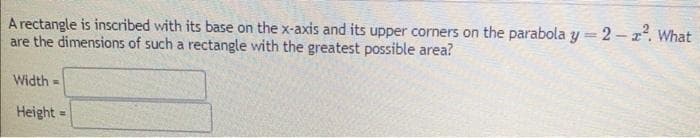A rectangle is inscribed with its base on the x-axis and its upper corners on the parabola y=2-2². What
are the dimensions of such a rectangle with the greatest possible area?
Width=
Height
=