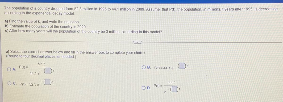 The population of a country dropped from 52.3 million in 1995 to 44.1 million in 2009. Assume that P(t), the population, in millions, t years after 1995, is decreasing
according to the exponential decay model.
a) Find the value of k, and write the equation.
b) Estimate the population of the country in 2020.
c) After how many years will the population of the country be 3 million, according to this model?
a) Select the correct answer below and fill in the answer box to complete your choice.
(Round to four decimal places as needed.)
52.3
OA.
P(t) =
O B. P(t) = 44.1 e
44.1 e
44.1
O C. P(t) = 52.3 e Dt
P(t) =
OD.
