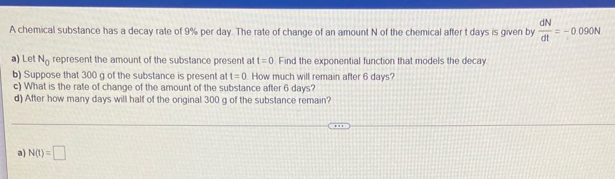 A chemical substance has a decay rate of 9% per day. The rate of change of an amount N of the chemical after t days is given by
NP
0.090N
dt
a) Let No represent the amount of the substance present at t=0. Find the exponential function that models the decay.
b) Suppose that 300 g of the substance is present at t=0. How much will remain after 6 days?
c) What is the rate of change of the amount of the substance after 6 days?
d) After how many days will half of the original 300 g of the substance remain?
a) N(t) =|
