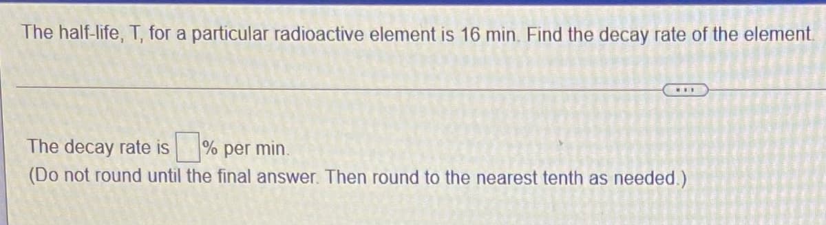 The half-life, T, for a particular radioactive element is 16 min. Find the decay rate of the element
...
The decay rate is % per min.
(Do not round until the final answer. Then round to the nearest tenth as needed.)
