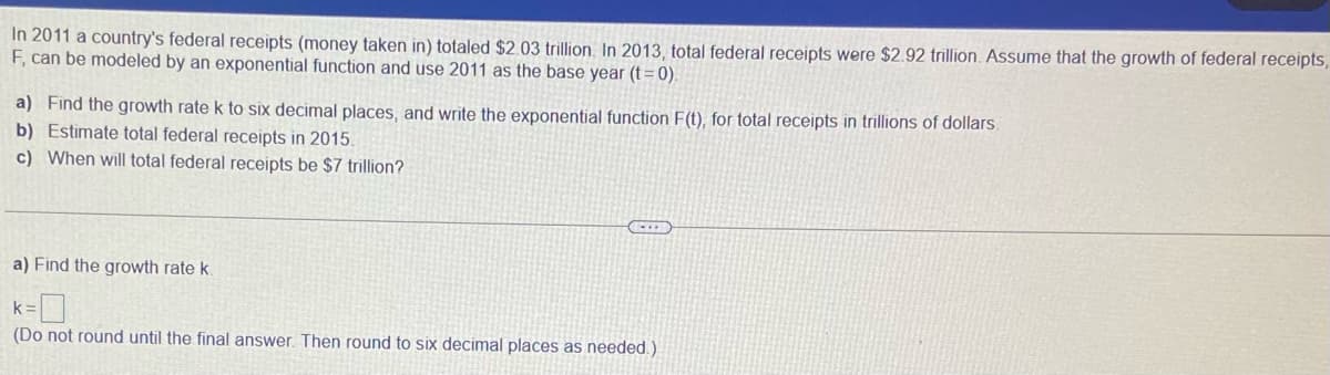 In 2011 a country's federal receipts (money taken in) totaled $2.03 trillion. In 2013, total federal receipts were $2.92 trillion. Assume that the growth of federal receipts,
F, can be modeled by an exponential function and use 2011 as the base year (t = 0).
a) Find the growth rate k to six decimal places, and write the exponential function F(t), for total receipts in trillions of dollars.
b) Estimate total federal receipts in 2015.
c) When will total federal receipts be $7 trillion?
a) Find the growth rate k.
k =
(Do not round until the final answer. Then round to six decimal places as needed.)
