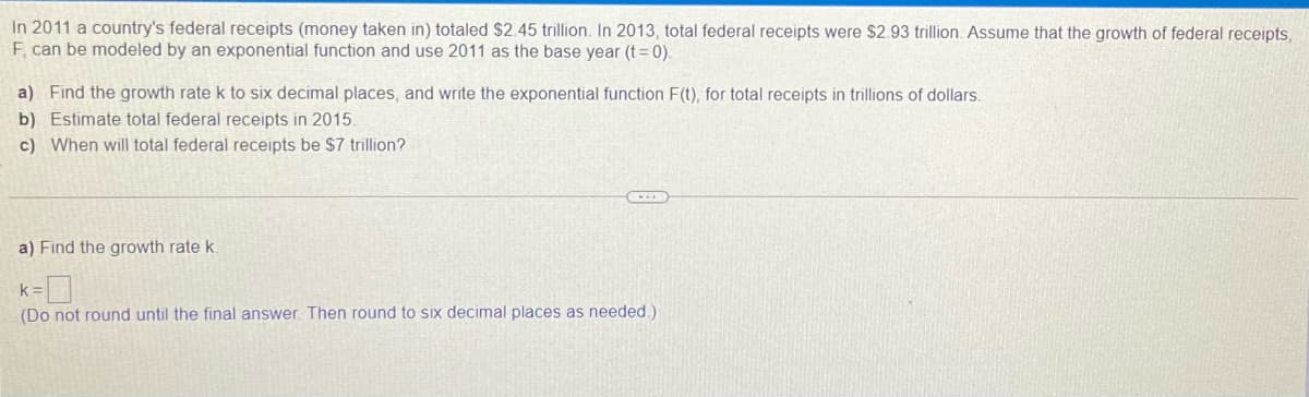 In 2011 a country's federal receipts (money taken in) totaled $2.45 trillion. In 2013, total federal receipts were $2.93 trillion. Assume that the growth of federal receipts,
F, can be modeled by an exponential function and use 2011 as the base year (t = 0).
a) Find the growth rate k to six decimal places, and write the exponential function F(t), for total receipts in trillions of dollars.
b) Estimate total federal receipts in 2015.
c) When will total federal receipts be $7 trillion?
a) Find the growth rate k.
k =
(Do not round until the final answer. Then round to six decimal places as needed)

