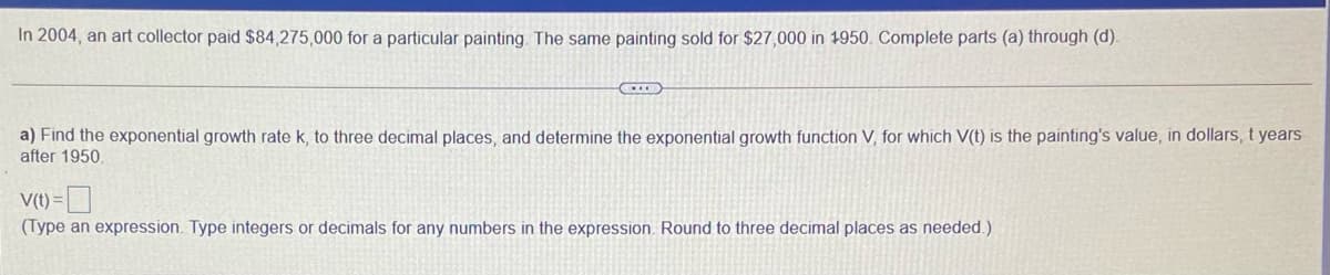 In 2004, an art collector paid $84,275,000 for a particular painting. The same painting sold for $27,000 in 1950. Complete parts (a) through (d).
a) Find the exponential growth rate k, to three decimal places, and determine the exponential growth function V, for which V(t) is the painting's value, in dollars, t years
after 1950.
V(t) =
(Type an expression. Type integers or decimals for any numbers in the expression. Round to three decimal places as needed.)
