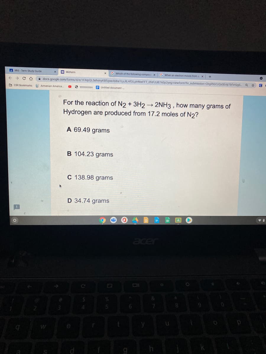 A Mid - Term Study Guide
O Midterm
G Which of the following compour x
G When an electron moves from a x
->
i docs.google.com/forms/d/e/1FAlpQLSehenyKBfzpwA6Ba1LyJILHfOLpHNWFFT_0feFzUB7A0p2yeg/viewform?hr_submission ChgilSGCzQsSEAJ17brVrQgs a * G
O EBR Bookmarks
O Armenian America.
O yyyyyyyyyu E Untitled document-
For the reaction of N2 + 3H2→2NH3 , how many grams of
Hydrogen are produced from 17.2 moles of N2?
A 69.49 grams
B 104.23 grams
C 138.98 grams
D 34.74 grams
er
W
