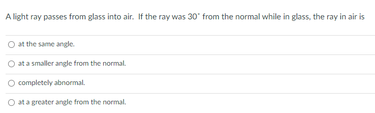 A light ray passes from glass into air. If the ray was 30° from the normal while in glass, the ray in air is
O at the same angle.
O at a smaller angle from the normal.
O completely abnormal.
O at a greater angle from the normal.
