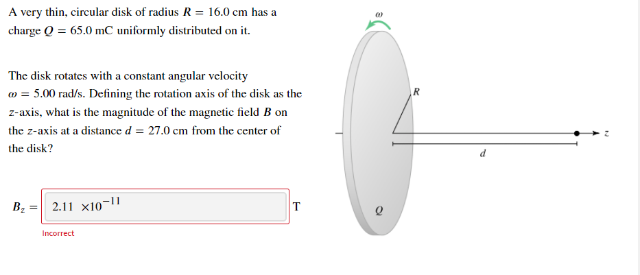 A very thin, circular disk of radius R = 16.0 cm has a
charge Q = 65.0 mC uniformly distributed on it.
The disk rotates with a constant angular velocity
w = 5.00 rad/s. Defining the rotation axis of the disk as the
z-axis, what is the magnitude of the magnetic field B on
the z-axis at a distance d = 27.0 cm from the center of
the disk?
d
Bz = 2.11 x10¬11
T
Incorrect
R.
