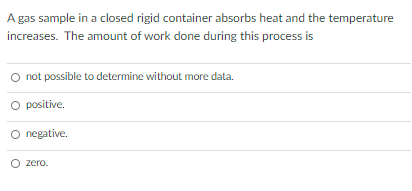 A gas sample in a closed rigid container absorbs heat and the temperature
increases. The amount of work done during this process is
O not possible to determine without more data.
O positive.
O negative.
O zero.
