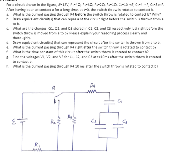 For a circuit shown in the figure, &=12V, R3=40, R;=6N, R3=2N, R=10, C:=10 mF, C;=4 mF, C3=8 mF.
After having been at contact a for a long time, at t=0, the switch throw is rotated to contact b.
a. What is the current passing through R4 before the switch throw is rotated to contact b? Why?
b. Draw equivalent circuit(s) that can represent the circuit right before the switch is thrown from a
to b.
c. What are the charges, Q1, Q2, and Q3 stored in C1, C2, and C3 respectively just right before the
switch throw is moved from a to b? Please explain your reasoning process clearly and
thoroughly.
d. Draw equivalent circuit(s) that can represent the circuit after the switch is thrown from a to b.
e. What is the current passing through R4 right after the switch throw is rotated to contact b?
f. What is the time constant of this circuit after the switch throw is rotated to contact b?
8. Find the voltages V1, V2, and V3 for C1, C2, and C3 at t=10ms after the switch throw is rotated
to contact b.
h. What is the current passing through R4 10 ms after the switch throw is rotated to contact b?
P4
a
R2
RI
