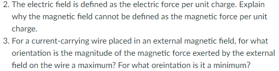 2. The electric field is defined as the electric force per unit charge. Explain
why the magnetic field cannot be defined as the magnetic force per unit
charge.
3. For a current-carrying wire placed in an external magnetic field, for what
orientation is the magnitude of the magnetic force exerted by the external
field on the wire a maximum? For what oreintation is it a minimum?
