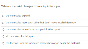 When a material changes from a liquid to a gas,
O the molecules expand.
O the molecules repel each other but don't move much differently
O the molecules move faster and push farther apart.
all the molecules fall apart
O the friction from the increased molecular motion heats the material.
