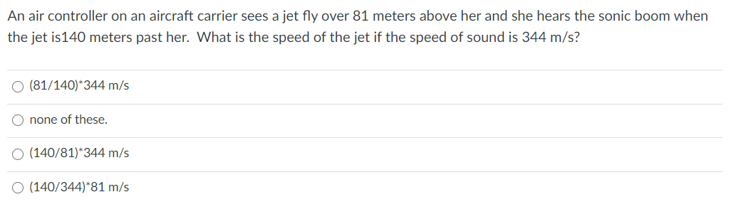 An air controller on an aircraft carrier sees a jet fly over 81 meters above her and she hears the sonic boom when
the jet is140 meters past her. What is the speed of the jet if the speed of sound is 344 m/s?
(81/140)*344 m/s
none of these.
(140/81)*344 m/s
O (140/344)*81 m/s
