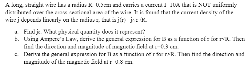 A long, straight wire has a radius R=0.5cm and carries a current I=10A that is NOT uniformly
distributed over the cross-sectional area of the wire. It is found that the current density of the
wire j depends linearly on the radius r, that is j(r)= jo r /R.
a. Find jo. What physical quantity does it represent?
b. Using Ampere's Law, derive the general expression for B as a function of r for r<R. Then
find the direction and magnitude of magnetic field at r=0.3 cm.
c. Derive the general expression for B as a function of r for r>R. Then find the direction and
magnitude of the magnetic field at r=0.8 cm.

