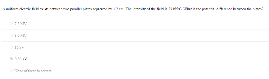 A uniform electric field exists between two parallel plates separated by 1.2 cm. The intensity of the field is 23 kN/C. What is the potential difference between the plates?
O 7.5 MV
O 3.0 MV
15 kV
0.30 kV
None of these is correct.
