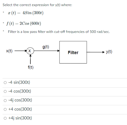 Select the correct expression for y(t) where:
x (t) = 4Sin (300t)
f(t) = 2C08 (600t)
Filter is a low pass filter with cut-off frequencies of 500 rad/sec.
g(t)
x(t)
Filter
- y(t)
f(t)
-4 sin(300t)
O -4 cos(300t)
O -4j cos(300t)
O +4 cos(300t)
O +4j sin(300t)
