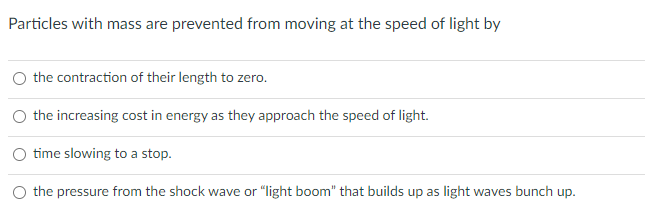 Particles with mass are prevented from moving at the speed of light by
the contraction of their length to zero.
the increasing cost in energy as they approach the speed of light.
time slowing to a stop.
the pressure from the shock wave or "light boom" that builds up as light waves bunch up.

