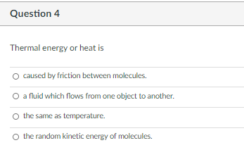 Question 4
Thermal energy or heat is
caused by friction between molecules.
O a fluid which flows from one object to another.
O the same as temperature.
O the random kinetic energy of molecules.
