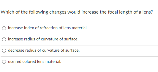Which of the following changes would increase the focal length of a lens?
O increase index of refraction of lens material.
O increase radius of curvature of surface.
O decrease radius of curvature of surface.
use red colored lens material.
