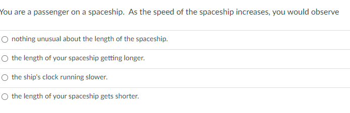 You are a passenger on a spaceship. As the speed of the spaceship increases, you would observe
O nothing unusual about the length of the spaceship.
O the length of your spaceship getting longer.
O the ship's clock running slower.
O the length of your spaceship gets shorter.
