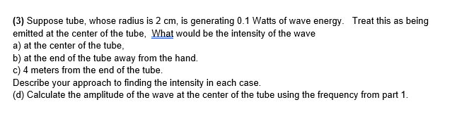(3) Suppose tube, whose radius is 2 cm, is generating 0.1 Watts of wave energy. Treat this as being
emitted at the center of the tube, What would be the intensity of the wave
a) at the center of the tube,
b) at the end of the tube away from the hand.
c) 4 meters from the end of the tube.
Describe your approach to finding the intensity in each case.
(d) Calculate the amplitude of the wave at the center of the tube using the frequency from part 1.
