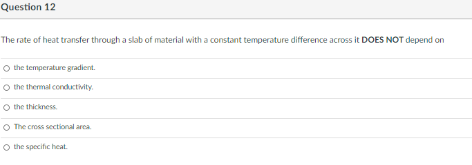 Question 12
The rate of heat transfer through a slab of material with a constant temperature difference across it DOES NOT depend on
O the temperature gradient.
O the themal conductivity.
O the thickness.
O The cross sectional area.
O the specific heat.

