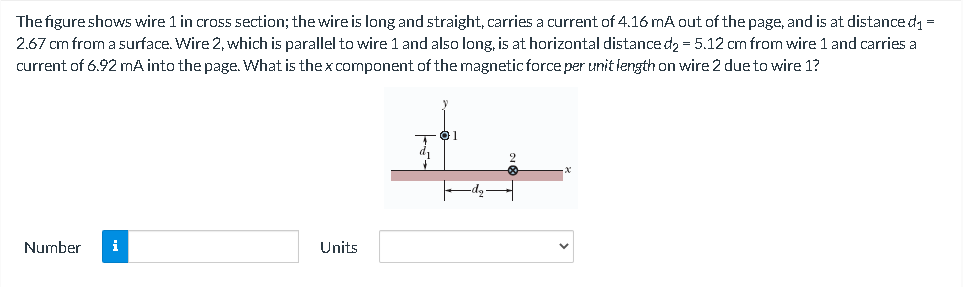 The figure shows wire 1 in cross section; the wire is long and straight, carries a current of 4.16 mA out of the page, and is at distance d =
2.67 cm from a surface. Wire 2, which is parallel to wire 1 and also long, is at horizontal distance d2 = 5.12 cm from wire 1 and carries a
current of 6.92 mA into the page. What is thex component of the magnetic force per unit length on wire 2 due to wire 1?
01
Number
i
Units
