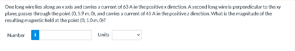 One long wire lies along an x axis and carries a current of 63 A in the positivex direction. A second long wire is perpendicular to the xy
plane, passes through the point (0, 5.9 m, 0), and carries a current of 45 A in the positivez direction. What is the magnitude of the
resulting magnetic field at the point (0, 1.0 m, 0)?
Number
i
Units
